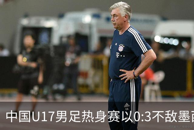中国U17男足热身赛以0:3不敌墨西哥队